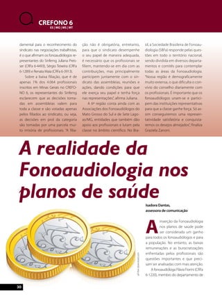 A realidade da 
Fonoaudiologia nos 
planos de saúde 
30 
CREFONO 6 
ES | MG | MS | MT 
Isadora Dantas, 
assessora de comunicação 
A inserção da Fonoaudiologia 
nos planos de saúde pode 
ser considerada um ganho 
para todos os fonoaudiólogos e para 
a população. No entanto, as baixas 
remunerações e as burocratizações 
enfrentadas pelos profissionais são 
questões importantes e que preci-sam 
ser analisadas com mais atenção. 
A fonoaudióloga Flávia Fiorini (CRFa 
6-1220), membro do departamento de 
damental para o reconhecimento do 
sindicato nas negociações trabalhistas, 
é o que afirmam os fonoaudiólogos re-presentantes 
do Sinfemg Juliana Preis-ser 
(CRFa 6-4493), Sérgio Teixeira (CRFa 
6-1289) e Renata Maia (CRFa 6-3913). 
Sobre a baixa filiação, que é de 
apenas 1% dos 4.064 profissionais 
inscritos em Minas Gerais no CREFO-NO 
6, os representantes do Sinfemg 
esclarecem que as decisões toma-das 
em assembleias valem para 
toda a classe e são votadas apenas 
pelos filiados ao sindicato, ou seja, 
as decisões em prol da categoria 
são tomadas por uma parcela mui-to 
irrisória de profissionais. “A filia-ção 
não é obrigatória, entretanto, 
para que o sindicato desempenhe 
o seu papel de maneira adequada, 
é necessário que os profissionais se 
filiem, mantendo-se em dia com as 
contribuições, mas principalmente 
participem juntamente com o sin-dicato 
das assembleias, reuniões e 
ações, dando condições para que 
ele exerça seu papel e tenha força 
nas representações”, afirma Juliana. 
A 6ª região conta ainda com as 
Associações dos Fonoaudiólogos do 
Mato Grosso do Sul e de Sete Lago-as/ 
MG, entidades que também dão 
apoio aos profissionais e lutam pela 
classe no âmbito científico. No Bra-sil, 
a Sociedade Brasileira de Fonoau-diologia 
(SBFa) responde pelas ques-tões 
em todo o território nacional, 
sendo dividida em diversos departa-mentos 
e comitês para contemplar 
todas as áreas da Fonoaudiologia. 
“Nossa região é demograficamente 
muito extensa, o que dificulta o con-vívio 
do conselho diariamente com 
os profissionais. É importante que os 
fonoaudiólogos unam-se e partici-pem 
das instituições representativas 
para que a classe ganhe força. Só as-sim 
conseguiremos uma represen-tatividade 
satisfatória e conquista-remos 
os desejos almejados”, finaliza 
Graziela Zanoni. 
all-free-download.com 
 
