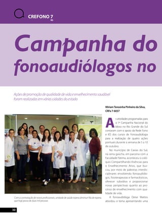 CREFONO 7 
RS 
Campanha do fonoaudiólogos no Miriam Teresinha Pinheiro da Silva, 
Ações de promoção de qualidade de vida e envelhecimento saudável 
foram realizadas em várias cidades do estado 
32 
CRFa 7-6037 
As atividades programadas para 
a 1ª Campanha Nacional do 
Idoso no Rio Grande do Sul 
contaram com o apoio da Rede Fono 
e IES dos cursos de Fonoaudiologia 
para a realização de quatro ações 
pontuais durante a semana de 5 a 10 
de outubro. 
No município de Caxias do Sul, 
na serra gaúcha, em parceria com a 
Faculdade Fátima, aconteceu o coló-quio 
Compartilhando Vivências para 
o Envelhecimento Ativo, que bus-cou, 
por meio de palestras interdis-ciplinares 
envolvendo fonoaudiólo-gos, 
fisioterapeutas e farmacêuticos, 
oferecer subsídios e proporcionar 
novas perspectivas quanto ao pro-cesso 
de envelhecimento com qua-lidade 
de vida. 
A fonoaudióloga Deise Mattos 
abordou o tema apresentando uma 
Com a contratação de novos profissionais, unidade de saúde espera diminuir fila de espera, 
que hoje passa de duas mil pessoas 
 