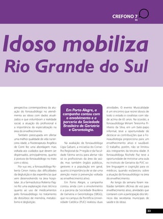 Idoso mobiliza 
Rio Grande do Sul 
perspectiva contemporânea da atu-ação 
do fonoaudiólogo no atendi-mento 
ao idoso com dados atuali-zados 
e que vislumbram a realidade 
social, a atuação do profissional e 
a importância da especialização na 
área do envelhecimento. 
Também preocupada em ofertar 
uma melhor qualidade de vida na ter-ceira 
idade, a fisioterapeuta Angélica 
de Conti fez uma abordagem mais 
voltada aos cuidados que devem ser 
dispensados, principalmente, quanto 
à postura do fonoaudiólogo no trato 
com o idoso. 
Por sua vez, a fonoaudióloga Ro-berta 
Ceron tratou das dificuldades 
da deglutição e das experiências que 
vem desenvolvendo na área hospi-talar. 
Já a farmacêutica Roberta Pag-no 
fez uma explanação mais técnica 
quanto ao uso de medicamentos 
pelo fonoaudiólogo no tratamento 
de distúrbios de memória, metabo-lismo 
e deglutição. 
Na avaliação da fonoaudióloga 
Lígia Galvani, a iniciativa do Conse-lho 
Regional da 7ª região e da Facul-dade 
Fátima serviu para alertar não 
só os profissionais da área da saú-de, 
mas também órgãos públicos, 
gestores e a população em geral, 
quanto à importância de se dar uma 
atenção maior à prevenção voltada 
ao envelhecimento ativo. 
Em Porto Alegre, a campanha 
contou ainda com o envolvimento 
e a parceria da Sociedade Brasileira 
de Geriatria e Gerontologia (SBGG), 
que no campus da Pontifícia Univer-sidade 
Católica (PUC) realizou duas 
CREFONO 7 
atividades. O evento Musicalidade 
é um encontro que reúne idosos de 
todo o estado e coralistas com ida-de 
acima de 65 anos. Na ocasião, a 
fonoaudióloga Miriam Teresinha Pi-nheiro 
da Silva, em um bate-papo 
informal, teve a oportunidade de 
destacar as contribuições que a Fo-noaudiologia 
proporciona para um 
envelhecimento ativo e saudável. 
O trabalho, porém, não se limitou 
aos integrantes da terceira idade. A 
fonoaudióloga Rochele Paz teve a 
oportunidade de ministrar uma aula 
no Instituto de Geriatria da PUC so-bre 
linguagem e cognição para os 
médicos, quando esclareceu sobre 
a atuação do fonoaudiólogo na área 
do envelhecimento. 
Ao longo da semana foram rea-lizadas 
também oficinas de voz para 
envelhecimento ativo, atividades que 
contaram com a participação dos téc-nicos 
das secretarias municipais de 
saúde e do idoso. 
RS 
33 
Em Porto Alegre, a 
campanha contou com 
o envolvimento e a 
parceria da Sociedade 
Brasileira de Geriatria 
e Gerontologia. 
 