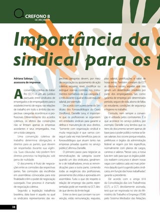 Importância da organização 
sindical para os fonoaudiólogos 
Adriana Saboya, 
assessora de imprensa 
A convenção coletiva de traba-lho 
38 
(CCT) é um ato jurídico 
pactuado entre sindicatos de 
empregados e de empregadores para o 
estabelecimento de regras nas relações 
de trabalho em todo o âmbito das res-pectivas 
categorias econômicas e pro-fissionais. 
Diferentemente dos acordos 
coletivos, os efeitos das convenções 
não se limitam apenas às empresas 
acordantes e seus empregados, mas 
sim a toda categoria. 
Uma convenção coletiva de 
trabalho determina obrigações e 
direitos para as partes, que devem 
ser respeitadas durante sua vigên-cia. 
Suas cláusulas não podem ferir 
direitos previstos na legislação, sob 
pena de nulidade. 
O documento é fruto de negocia-ções 
entre as comissões das respectivas 
partes. Tais comissões são escolhidas 
em assembleias convocadas para esta 
finalidade e têm o poder de negociação 
outorgado. Esse processo é chamado 
de negociação coletiva. 
Segundo a legislação trabalhista 
brasileira, data base é aquela na qual 
os sindicatos representantes das res-pectivas 
categorias devem, por meio 
de negociação ou ajuizamento de ação 
coletiva, requerer, rever, modificar ou 
extinguir normas contidas nos instru-mentos 
normativos de sua categoria. É 
o mês durante o qual se discute reajuste 
salarial, por exemplo. 
De acordo com a presidente do Sin-dicato 
dos Fonoaudiólogos do Ceará 
(Sindfono), Danielle Levy, é importan-te 
que os profissionais se organizem 
em entidades sindicais para garantir a 
defesa e manutenção de seus direitos. 
“Somente com organização sindical e 
muita negociação é que vamos con-seguir 
cada vez mais benefícios para os 
fonoaudiólogos que atuam tanto nas 
empresas privadas quanto no serviço 
público”, afirmou Danielle. 
O primeiro passo para negociar as 
reinvindicações da categoria ocorre 
quando um dos sindicatos, geralmen-te 
o de trabalhadores, envia as reinvin-dicações 
para a outra parte, contendo 
todas as exigências dos profissionais, 
previamente discutidas e aprovadas em 
assembleia. Tudo o que diz respeito à 
relação de emprego das partes repre-sentadas 
pode ser inserido na CCT, des-de 
que dentro do limite legal. 
Entre os itens que constam na con-venção, 
estão remuneração, reajustes, 
piso salarial, gratificações e valor de 
horas extras. Também constam da CCT 
as cláusulas sociais, aquelas que não 
geram um desembolso imediato por 
parte dos empregadores, tais como: 
garantia de emprego por determinado 
período, seguro de vida, abono de faltas 
ao estudante, condições de segurança 
e higiene no trabalho. 
Contudo, nem sempre a conven-ção 
é utilizada pelos contratantes. É o 
que acontece no serviço público, por 
exemplo. Danielle Levy lembra que os 
itens do documento servem apenas de 
base para o poder público nortear as fai-xas 
salariais. Isso ocorre porque estados, 
prefeituras e órgãos da administração 
federal se regem por leis específicas, 
normalmente com planos de cargos, 
carreiras e salários. “Nesse caso, a nossa 
luta tem sido para que os órgãos públi-cos 
realizem concursos e abram novas 
vagas com salários cada vez mais próxi-mos 
daquilo que é sugerido pelos sindi-catos, 
em função das horas trabalhadas”, 
garante a presidente. 
De acordo com o artigo 614 
da Consolidação das Leis Trabalhistas 
(CLT), a CCT, devidamente assinada, 
terá que ser registrada no site do Mi-nistério 
do Trabalho e Emprego (TEM) 
pelo Sistema Mediador das Relações 
CREFONO 8 
CE | RN | MA | PI 
 