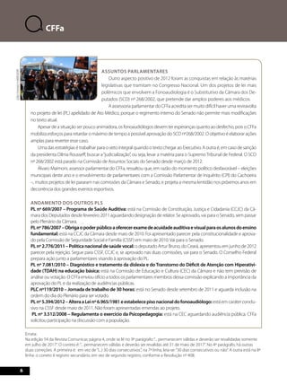 66 
CFFa 
Assuntos parlamentares 
Outro aspecto positivo de 2012 foram as conquistas em relação às matérias 
legislativas que tramitam no Congresso Nacional. Um dos projetos de lei mais 
polêmicos que envolvem a Fonoaudiologia é o Substitutivo da Câmara dos De-putados 
(SCD) nº 268/2002, que pretende dar amplos poderes aos médicos. 
A assessoria parlamentar do CFFa acredita ser muito difícil haver uma reviravolta 
no projeto de lei (PL) apelidado de Ato Médico, porque o regimento interno do Senado não permite mais modificações 
no texto atual. 
Apesar de a situação ser pouco animadora, os fonoaudiólogos devem ter esperanças quanto ao desfecho, pois o CFFa 
mobiliza esforços para retardar o máximo de tempo a possível aprovação do SCD nº268/2002. O objetivo é elaborar ações 
amplas para reverter esse caso. 
Uma das estratégias é trabalhar para o veto integral quando o texto chegar ao Executivo. A outra é, em caso de sanção 
da presidenta Dilma Rousseff, buscar a “judicialização”, ou seja, levar a matéria para o Supremo Tribunal de Federal. O SCD 
nº 268/2002 está parado na Comissão de Assuntos Sociais do Senado desde março de 2012. 
Álvaro Maimoni, assessor parlamentar do CFFa, ressaltou que, em razão do momento político desfavorável – eleições 
municipais deste ano e o envolvimento de parlamentares com a Comissão Parlamentar de Inquérito (CPI) do Cachoeira 
–, muitos projetos de lei pararam nas comissões da Câmara e Senado, e projeta a mesma lentidão nos próximos anos em 
decorrência dos grandes eventos esportivos. 
Andamento dos outros PLs 
PL nº 669/2007 – Programa de Saúde Auditiva: está na Comissão de Constituição, Justiça e Cidadania (CCJC) da Câ-mara 
dos Deputados desde fevereiro 2011 aguardando designação de relator. Se aprovado, vai para o Senado, sem passar 
pelo Plenário da Câmara. 
PL nº 786/2007 – Obriga o poder público a oferecer exame de acuidade auditiva e visual para os alunos do ensino 
fundamental: está na CCJC da Câmara desde maio de 2010. Foi apresentado parecer pela constitucionalidade e aprova-do 
pela Comissão de Seguridade Social e Família (CSSF) em maio de 2010. Vai para o Senado. 
PL nº 2.776/2011 – Política nacional de saúde vocal: o deputado Artur Bruno, do Ceará, apresentou em junho de 2012 
parecer pela rejeição. Segue para CSSF, CCJC e, se aprovado nas duas comissões, vai para o Senado. O Conselho Federal 
prepara ação junto a parlamentares visando à aprovação do PL. 
PL nº 7.081/2010 – Diagnóstico e tratamento da dislexia e do Transtorno do Déficit de Atenção com Hiperativi-dade 
(TDAH) na educação básica: está na Comissão de Educação e Cultura (CEC) da Câmara e não tem previsão de 
análise ou votação. O CFFa enviou ofício a todos os parlamentares membros dessa comissão explicando a importância da 
aprovação do PL e da realização de audiências públicas. 
PLC nº119/2010 – Jornada de trabalho de 30 horas: está no Senado desde setembro de 2011 e aguarda inclusão na 
ordem do dia do Plenário para ser votado. 
PL nº 5.394/2012 – Altera a Lei nº 6.965/1981 e estabelece piso nacional do fonoaudiólogo: está em caráter conclu-sivo 
na CSSF desde maio de 2011. Não foram apresentadas emendas ao projeto. 
PL nº 3.512/2008 – Regulamenta o exercício da Psicopedagogia: está na CEC aguardando audiência pública. CFFa 
solicitou participação na discussão com a população. 
Errata: 
Na edição 54 da Revista Comunicar, página 4, onde se lê no 9º parágrafo: “... permanecem válidas e deverão ser revalidadas somente 
em julho de 2017”. O correto é: “... permanecem válidas e deverão ser revalidas até 31 de maio de 2017”. No 4º parágrafo, há outras 
duas correções. A primeira é: em vez de “(...) 30 dias consecutivos.”, na 7ª linha, leia-se: “30 dias consecutivos ou não”. A outra está na 8ª 
linha: o correto é registro secundário, em vez de segundo registro, conforme a Resolução nº 408. 
Júlio Gomes/+iMAGEM! 
 