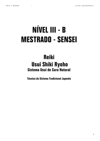 1 
Reiki III - B - MESTRADO los Vilmar - Sensei (Reiki Master) © 
NÍVEL III - B 
MESTRADO - SENSEI 
Reiki 
Usui Shiki Ryoho 
Sistema Usui de Cura Natural 
Técnica do Sistema Tradicional Japonês  