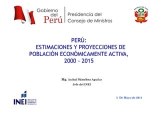 PERÚ:
ESTIMACIONES Y PROYECCIONES DE
POBLACIÓN ECONÓMICAMENTE ACTIVA,,
2000 - 2015
Mg. Aníbal Sánchez Aguilar
Jefe del INEI
5 De Mayo de 2011
 