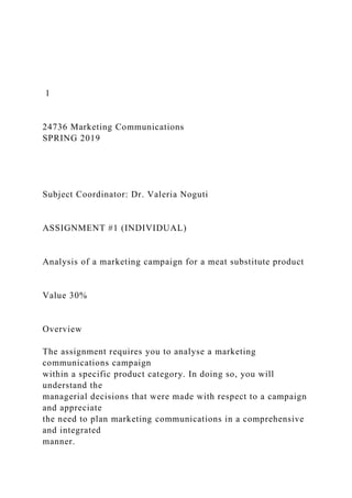 1
24736 Marketing Communications
SPRING 2019
Subject Coordinator: Dr. Valeria Noguti
ASSIGNMENT #1 (INDIVIDUAL)
Analysis of a marketing campaign for a meat substitute product
Value 30%
Overview
The assignment requires you to analyse a marketing
communications campaign
within a specific product category. In doing so, you will
understand the
managerial decisions that were made with respect to a campaign
and appreciate
the need to plan marketing communications in a comprehensive
and integrated
manner.
 
