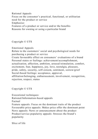 Rational Appeals
Focus on the consumer’s practical, functional, or utilitarian
need for the product or service
Emphasise:
Features of a product or service and/or the benefits
Reasons for owning or using a particular brand
Copyright © UTS
Emotional Appeals
Relate to the customers’ social and psychological needs for
purchasing a product or service
Create favourable effect on consumers’ evaluations of a brand
Personal states or feelings: achievement/accomplishment,
actualisation, affection, ambition, arousal/stimulation, comfort,
excitement, fear, happiness, joy, love, nostalgia, pleasure,
pride, safety, security, self-esteem, sentiment, sorrow/grief
Social-based feelings: acceptance, approval,
affiliation/belonging, embarrassment, involvement, recognition,
rejection, respect, status
Copyright © UTS
Executional techniques:
Rational/Information-based appeals
Factual
Feature appeals: Focus on the dominant traits of the product
Favourable price appeals: Makes price offer the dominant point
News appeals: News or announcement about the product
Product/service popularity appeals: Stresses the brand’s
popularity
Slice of life
 