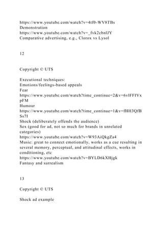 https://www.youtube.com/watch?v=4tf0-WV8TBs
Demonstration
https://www.youtube.com/watch?v=_fvk2cbnlJY
Comparative advertising, e.g., Clorox vs Lysol
12
Copyright © UTS
Executional techniques:
Emotions/feelings-based appeals
Fear
https://www.youtube.com/watch?time_continue=2&v=6vlFFIVx
pFM
Humour
https://www.youtube.com/watch?time_continue=1&v=fHH3QfB
Ss7I
Shock (deliberately offends the audience)
Sex (good for ad, not so much for brands in unrelated
categories)
https://www.youtube.com/watch?v=W93AiQkgZa4
Music: great to connect emotionally, works as a cue resulting in
several memory, perceptual, and attitudinal effects, works in
conditioning, etc
https://www.youtube.com/watch?v=BYLD6kXHjgk
Fantasy and surrealism
13
Copyright © UTS
Shock ad example
 
