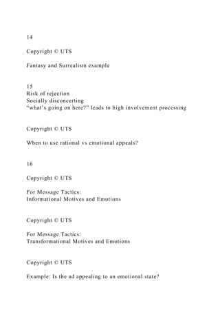 14
Copyright © UTS
Fantasy and Surrealism example
15
Risk of rejection
Socially disconcerting
“what’s going on here?” leads to high involvement processing
Copyright © UTS
When to use rational vs emotional appeals?
16
Copyright © UTS
For Message Tactics:
Informational Motives and Emotions
Copyright © UTS
For Message Tactics:
Transformational Motives and Emotions
Copyright © UTS
Example: Is the ad appealing to an emotional state?
 