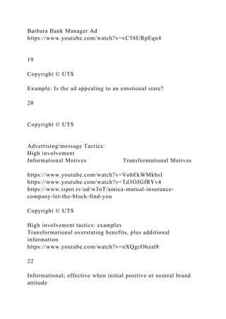 Barbara Bank Manager Ad
https://www.youtube.com/watch?v=vC58URpEqn4
19
Copyright © UTS
Example: Is the ad appealing to an emotional state?
20
Copyright © UTS
Advertising/message Tactics:
High involvement
Informational Motives Transformational Motives
https://www.youtube.com/watch?v=VohEkWMkbsI
https://www.youtube.com/watch?v=Td3OJGfRYv4
https://www.ispot.tv/ad/w3oT/amica-mutual-insurance-
company-let-the-block-find-you
Copyright © UTS
High involvement tactics: examples
Transformational overstating benefits, plus additional
information
https://www.youtube.com/watch?v=nXQgcOhzal8
22
Informational; effective when initial positive or neutral brand
attitude
 