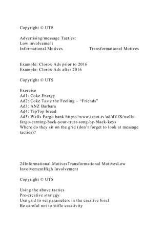 Copyright © UTS
Advertising/message Tactics:
Low involvement
Informational Motives Transformational Motives
Example: Clorox Ads prior to 2016
Example: Clorox Ads after 2016
Copyright © UTS
Exercise
Ad1: Coke Energy
Ad2: Coke Taste the Feeling – “Friends”
Ad3: ANZ Barbara
Ad4: TipTop bread
Ad5: Wells Fargo bank https://www.ispot.tv/ad/dVfX/wells-
fargo-earning-back-your-trust-song-by-black-keys
Where do they sit on the grid (don’t forget to look at message
tactics)?
24Informational MotivesTransformational MotivesLow
InvolvementHigh Involvement
Copyright © UTS
Using the above tactics
Pre-creative strategy
Use grid to set parameters in the creative brief
Be careful not to stifle creativity
 