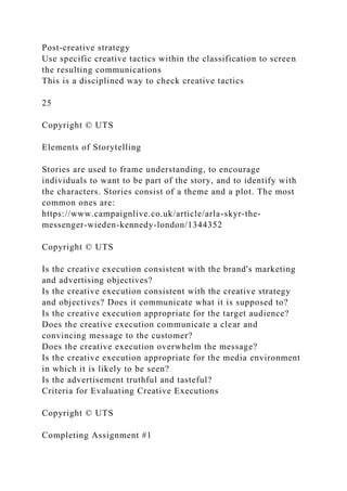 Post-creative strategy
Use specific creative tactics within the classification to screen
the resulting communications
This is a disciplined way to check creative tactics
25
Copyright © UTS
Elements of Storytelling
Stories are used to frame understanding, to encourage
individuals to want to be part of the story, and to identify with
the characters. Stories consist of a theme and a plot. The most
common ones are:
https://www.campaignlive.co.uk/article/arla-skyr-the-
messenger-wieden-kennedy-london/1344352
Copyright © UTS
Is the creative execution consistent with the brand's marketing
and advertising objectives?
Is the creative execution consistent with the creative strategy
and objectives? Does it communicate what it is supposed to?
Is the creative execution appropriate for the target audience?
Does the creative execution communicate a clear and
convincing message to the customer?
Does the creative execution overwhelm the message?
Is the creative execution appropriate for the media environment
in which it is likely to be seen?
Is the advertisement truthful and tasteful?
Criteria for Evaluating Creative Executions
Copyright © UTS
Completing Assignment #1
 