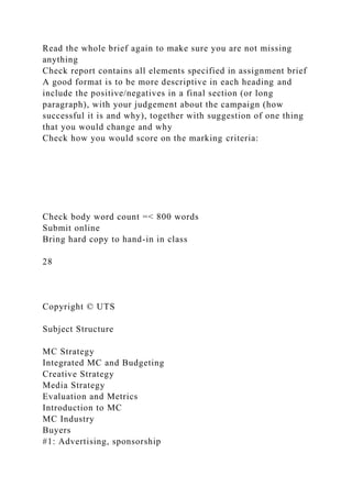 Read the whole brief again to make sure you are not missing
anything
Check report contains all elements specified in assignment brief
A good format is to be more descriptive in each heading and
include the positive/negatives in a final section (or long
paragraph), with your judgement about the campaign (how
successful it is and why), together with suggestion of one thing
that you would change and why
Check how you would score on the marking criteria:
Check body word count =< 800 words
Submit online
Bring hard copy to hand-in in class
28
Copyright © UTS
Subject Structure
MC Strategy
Integrated MC and Budgeting
Creative Strategy
Media Strategy
Evaluation and Metrics
Introduction to MC
MC Industry
Buyers
#1: Advertising, sponsorship
 