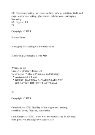 #2: Direct marketing, personal selling, sale promotion, field and
experiential marketing, placement, exhibitions, packaging,
licensing
#3: Digital, PR
29
Copyright © UTS
Foundations
Managing Marketing Communications
Marketing Communications Mix
Wrapping up
Creative Strategy discussed
Next week: * Media Planning and Strategy
* Assignment # 1 due
* GUEST: KATRINA ALVAREZ-JARRATT
(CREATIVE DIRECTOR AT TBWA)
30
Copyright © UTS
Conviction (50%) Quality of the argument: strong,
sensible, deep, focused, conclusive
Completeness (40%) How well the topic/issue is covered;
both positive and negative aspects are
 