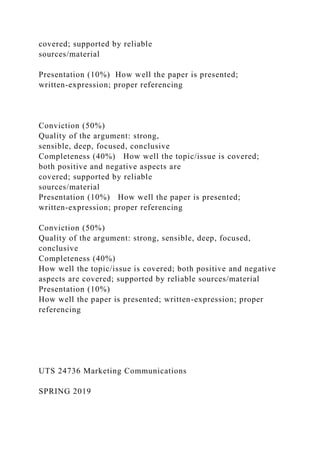 covered; supported by reliable
sources/material
Presentation (10%) How well the paper is presented;
written-expression; proper referencing
Conviction (50%)
Quality of the argument: strong,
sensible, deep, focused, conclusive
Completeness (40%) How well the topic/issue is covered;
both positive and negative aspects are
covered; supported by reliable
sources/material
Presentation (10%) How well the paper is presented;
written-expression; proper referencing
Conviction (50%)
Quality of the argument: strong, sensible, deep, focused,
conclusive
Completeness (40%)
How well the topic/issue is covered; both positive and negative
aspects are covered; supported by reliable sources/material
Presentation (10%)
How well the paper is presented; written-expression; proper
referencing
UTS 24736 Marketing Communications
SPRING 2019
 