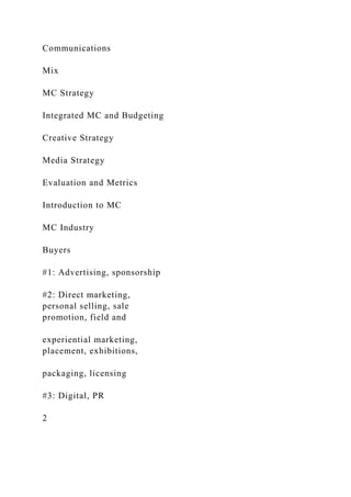 Communications
Mix
MC Strategy
Integrated MC and Budgeting
Creative Strategy
Media Strategy
Evaluation and Metrics
Introduction to MC
MC Industry
Buyers
#1: Advertising, sponsorship
#2: Direct marketing,
personal selling, sale
promotion, field and
experiential marketing,
placement, exhibitions,
packaging, licensing
#3: Digital, PR
2
 