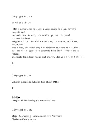 Copyright © UTS
So what is IMC?
IMC is a strategic business process used to plan, develop,
execute and
evaluate coordinated, measurable, persuasive brand
communications
programs over time with consumers, customers, prospects,
employees,
associates, and other targeted relevant external and internal
audiences. The goal is to generate both short-term financial
returns
and build long-term brand and shareholder value (Don Schultz)
3
Copyright © UTS
What is good and what is bad about IMC?
4
张欣月�
Integrated Marketing Communications
Copyright © UTS
Major Marketing Communications Platforms
Platform Components
 