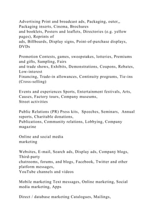 Advertising Print and broadcast ads, Packaging, outer,,
Packaging inserts, Cinema, Brochures
and booklets, Posters and leaflets, Directories (e.g. yellow
pages), Reprints of
ads, Billboards, Display signs, Point-of-purchase displays,
DVDs
Promotion Contests, games, sweepstakes, lotteries, Premiums
and gifts, Sampling, Fairs
and trade shows, Exhibits, Demonstrations, Coupons, Rebates,
Low-interest
Financing, Trade-in allowances, Continuity programs, Tie-ins
(Cross-selling)
Events and experiences Sports, Entertainment festivals, Arts,
Causes, Factory tours, Company museums,
Street activities
Public Relations (PR) Press kits, Speeches, Seminars, Annual
reports, Charitable donations,
Publications, Community relations, Lobbying, Company
magazine
Online and social media
marketing
Websites, E-mail, Search ads, Display ads, Company blogs,
Third-party
chatrooms, forums, and blogs, Facebook, Twitter and other
platform messages,
YouTube channels and videos
Mobile marketing Text messages, Online marketing, Social
media marketing, Apps
Direct / database marketing Catalogues, Mailings,
 