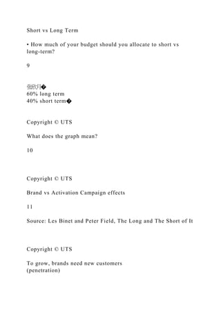 Short vs Long Term
• How much of your budget should you allocate to short vs
long-term?
9
张欣月�
60% long term
40% short term�
Copyright © UTS
What does the graph mean?
10
Copyright © UTS
Brand vs Activation Campaign effects
11
Source: Les Binet and Peter Field, The Long and The Short of It
Copyright © UTS
To grow, brands need new customers
(penetration)
 