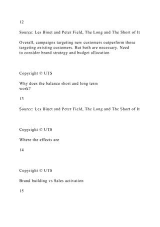12
Source: Les Binet and Peter Field, The Long and The Short of It
Overall, campaigns targeting new customers outperform those
targeting existing customers. But both are necessary. Need
to consider brand strategy and budget allocation
Copyright © UTS
Why does the balance short and long term
work?
13
Source: Les Binet and Peter Field, The Long and The Short of It
Copyright © UTS
Where the effects are
14
Copyright © UTS
Brand building vs Sales activation
15
 