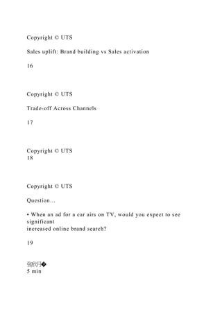 Copyright © UTS
Sales uplift: Brand building vs Sales activation
16
Copyright © UTS
Trade-off Across Channels
17
Copyright © UTS
18
Copyright © UTS
Question…
• When an ad for a car airs on TV, would you expect to see
significant
increased online brand search?
19
张欣月�
5 min
 