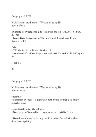 Copyright © UTS
Multi-tasker Audiences: TV-to-online spill-
over effects
Example of synergistic effects across media (Du, Xu, Wilbur,
2019):
• Immediate Responses of Online Brand Search and Price
Search to TV
Ads
• TV ads for SUV brands in the US
• Analysed +27,000 ad spots on national TV and +750,000 spots
on
local TV
20
Copyright © UTS
Multi-tasker Audiences: TV-to-online spill-
over effects
• Results
• National or local TV generate both brand search and price
search spikes
immediately after the ad airs
• Nearly all of immediate response occurs within 5 min
• Brand search peaks during the first min after ad airs, then
dissipates quickly
 