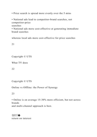• Price search is spread more evenly over the 5 mins
• National ads lead to competitor-brand searches, not
competitor-price
searches
• National ads more cost-effective at generating immediate
brand searches
whereas local ads more cost-effective for price searches
21
Copyright © UTS
What TV does
22
Copyright © UTS
Online vs Offline: the Power of Synergy
23
• Online is on average 15-30% more efficient, but not across
brands
and multi-channel approach is best.
张欣月�
return on interest
 