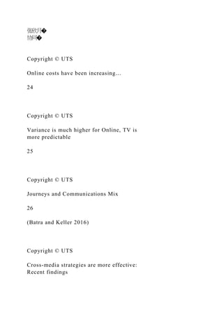 张欣月�
协同�
Copyright © UTS
Online costs have been increasing…
24
Copyright © UTS
Variance is much higher for Online, TV is
more predictable
25
Copyright © UTS
Journeys and Communications Mix
26
(Batra and Keller 2016)
Copyright © UTS
Cross-media strategies are more effective:
Recent findings
 