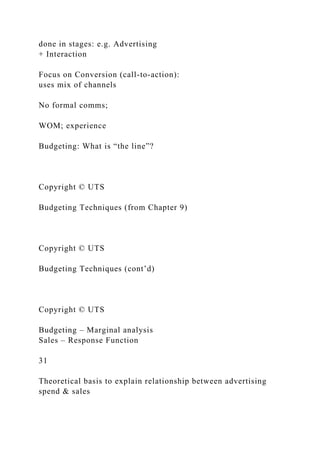 done in stages: e.g. Advertising
+ Interaction
Focus on Conversion (call-to-action):
uses mix of channels
No formal comms;
WOM; experience
Budgeting: What is “the line”?
Copyright © UTS
Budgeting Techniques (from Chapter 9)
Copyright © UTS
Budgeting Techniques (cont’d)
Copyright © UTS
Budgeting – Marginal analysis
Sales – Response Function
31
Theoretical basis to explain relationship between advertising
spend & sales
 