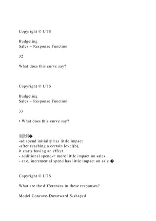 Copyright © UTS
Budgeting
Sales – Response Function
32
What does this curve say?
Copyright © UTS
Budgeting
Sales – Response Function
33
• What does this curve say?
张欣月�
-ad spend initially has little impact
-after reaching a certain level(b),
it starts having an effect
- additional spend-> more little impact on sales
- at c, incremental spend has little impact on sale �
Copyright © UTS
What are the differences in these responses?
Model Concave-Downward S-shaped
 