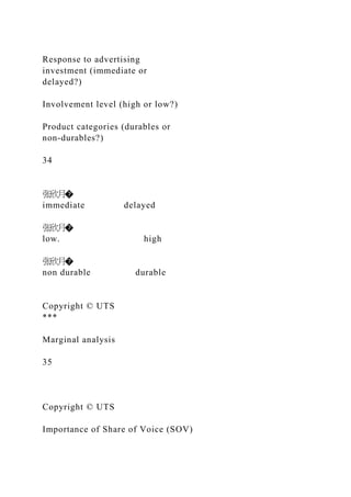 Response to advertising
investment (immediate or
delayed?)
Involvement level (high or low?)
Product categories (durables or
non-durables?)
34
张欣月�
immediate delayed
张欣月�
low. high
张欣月�
non durable durable
Copyright © UTS
***
Marginal analysis
35
Copyright © UTS
Importance of Share of Voice (SOV)
 