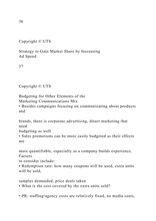 36
Copyright © UTS
Strategy to Gain Market Share by Increasing
Ad Spend
37
Copyright © UTS
Budgeting for Other Elements of the
Marketing Communications Mix
• Besides campaigns focusing on communicating about products
and
brands, there is corporate advertising, direct marketing that
need
budgeting as well
• Sales promotions can be more easily budgeted as their effects
are
more quantifiable, especially as a company builds experience.
Factors
to consider include:
• Redemption rate: how many coupons will be used, extra units
will be sold,
samples demanded, price deals taken
• What is the cost covered by the extra units sold?
• PR: staffing/agency costs are relatively fixed, no media costs,
 
