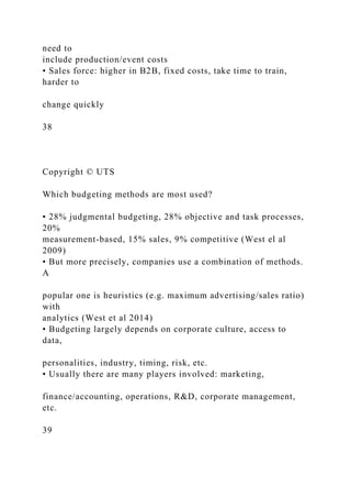 need to
include production/event costs
• Sales force: higher in B2B, fixed costs, take time to train,
harder to
change quickly
38
Copyright © UTS
Which budgeting methods are most used?
• 28% judgmental budgeting, 28% objective and task processes,
20%
measurement-based, 15% sales, 9% competitive (West el al
2009)
• But more precisely, companies use a combination of methods.
A
popular one is heuristics (e.g. maximum advertising/sales ratio)
with
analytics (West et al 2014)
• Budgeting largely depends on corporate culture, access to
data,
personalities, industry, timing, risk, etc.
• Usually there are many players involved: marketing,
finance/accounting, operations, R&D, corporate management,
etc.
39
 