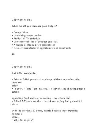 Copyright © UTS
When would you increase your budget?
• Competition
• Launching a new product
• Product differentiation
• Low observability of product qualities
• Absence of strong price competition
• Retailer-manufacturer opportunities or constraints
40
Copyright © UTS
Lidl (Aldi competitor)
• Prior to 2014, perceived as cheap, without any value other
than low
price
• In 2014, “Taste Test” national TV advertising showing people
eating
appealing food and later revealing it was from Lidl
• Added 2.2% market share over 4 years (they had gained 3.1
share
over the previous 20 years, mostly because they expanded
number of
stores)
• Why did it grow?
 