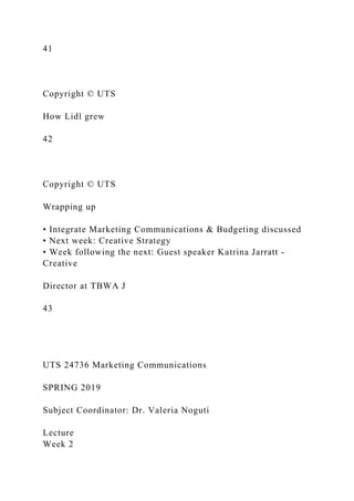 41
Copyright © UTS
How Lidl grew
42
Copyright © UTS
Wrapping up
• Integrate Marketing Communications & Budgeting discussed
• Next week: Creative Strategy
• Week following the next: Guest speaker Katrina Jarratt -
Creative
Director at TBWA J
43
UTS 24736 Marketing Communications
SPRING 2019
Subject Coordinator: Dr. Valeria Noguti
Lecture
Week 2
 