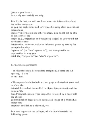 (even if you think it
is already successful) and why.
It is likely that you will not have access to information about
the entire campaign,
so you can make informed inferences by using class content and
researching
industry information and other sources. You might not be able
to consider all the
stages (e.g., objectives and budgeting stages) as you would not
necessarily have
information, however, make an informed guess by stating for
example that they
“appear to” (or “don’t appear to”), and then provide an
explanation to why you
think they “appear to” (or “don’t appear to”).
Formatting requirements
- The report should use standard margins (2.54cm) and 1.5
spacing, 12 size
normal font.
- The report should include a cover page with student name and
number, the
tutorial the student is enrolled in (4pm, 5pm, or 6pm), and the
name of the
brand/product chosen. This should be followed by a page with
the chosen
communication piece details such as an image of a print ad, a
storyboard
snapshot and link to a video ad, etc.
In a new page start the critique, which should contain the
following parts:
 