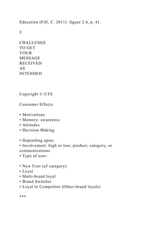 Education (Fill, C. 2011) figure 2.4, p. 41.
5
CHALLENGE
TO GET
YOUR
MESSAGE
RECEIVED
AS
INTENDED
Copyright © UTS
Consumer Effects
• Motivations
• Memory: awareness
• Attitudes
• Decision Making
• Depending upon:
• Involvement: high or low; product, category, or
communications
• Type of user:
• New User (of category)
• Loyal
• Multi-brand loyal
• Brand Switcher
• Loyal to Competitor (Other-brand loyals)
***
 