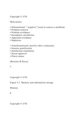 Copyright © UTS
Motivations
• Informational: ‘’negative” (want to remove a problem)
• Problem removal
• Problem avoidance
• Incomplete satisfaction
• Approach-avoidance
• Depletion
• Transformational: positive (this is pleasant)
• Sensory gratification
• Intellectual stimulation
• Social approval
• Power-status
(Rossiter & Percy)
7
Copyright © UTS
Figure 3.3 Memory and information storage
Memory
8
Copyright © UTS
 