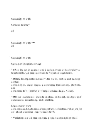 Copyright © UTS
Circular Journey
20
Copyright © UTS ***
21
Copyright © UTS
Customer Experience (CX)
• CX is the set of connections a customer has with a brand via
touchpoints. CX maps are built to visualise touchpoints.
• Online touchpoints: include video views, mobile and desktop
content
consumption, social media, e-commerce transactions, chatbots,
and
connected IoT (Internet of Things) devices (e.g., Alexa).
• Offline touchpoints: include in-store, in-branch, outdoor, and
experiential advertising, and sampling.
https://www-warc-
com.ezproxy.lib.uts.edu.au/content/article/bestprac/what_we_kn
ow_about_customer_experience/122499
• Variations on CX maps include product consumption (post
 