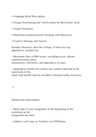 • Campaign Brief Description
• Categor Positioning and ‘Involvement by Motivation’ Grid
• Target Customers
• Marketing Communications Strategy and Objectives
• Creative Strategy and Tactics
Include references after the critique. If there are any
appendices, include last.
- Maximum limit of 800 words, excluding cover, chosen
communications piece
information, references, and appendices (if any).
- Appendices should not contain any content expected in the
main body of the
report and should only be included if deemed really necessary.
3
Submission requirements
- Hard copy of your assignment at the beginning of the
workshop on the
assignment due date.
- Submit a soft copy on Turnitin via UTSOnline.
 