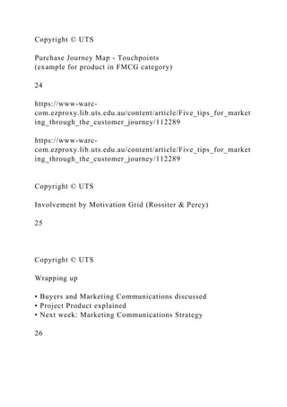 Copyright © UTS
Purchase Journey Map - Touchpoints
(example for product in FMCG category)
24
https://www-warc-
com.ezproxy.lib.uts.edu.au/content/article/Five_tips_for_market
ing_through_the_customer_journey/112289
https://www-warc-
com.ezproxy.lib.uts.edu.au/content/article/Five_tips_for_market
ing_through_the_customer_journey/112289
Copyright © UTS
Involvement by Motivation Grid (Rossiter & Percy)
25
Copyright © UTS
Wrapping up
• Buyers and Marketing Communications discussed
• Project Product explained
• Next week: Marketing Communications Strategy
26
 