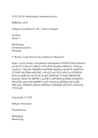 UTS 24736 Marketing Communications
SPRING 2019
Subject Coordinator: Dr. Valeria Noguti
Lecture
Week 3
Marketing
Communications
Strategy
© Rustic Look Pencils by Anderson Mancini1
https://www.flickr.com/photos/ektogamat/2103643766/in/photol
ist-4cTJ17-8txy33-jMCui-d7UxPW-d3yhbo-9DELkU-7Fjzvg-
2azE3z1-7HeuZy-9q88W6-dcPHGS-dmDFoj-boJE5F-dmDChe-
5Y5kW-8d15Wp-4d35WC-c5FyjY-dxTAYi-bTJ11c-bTHZGk-
dLPAst-daR2Ge-6o5FyS-4vse6t-4QT4q9-7J5sHe-9B8NGM-
bmi3gT-bEPeVh-MPbW1-azXW3i-dP34ED-jFeMFb-bTHZNV-
bWy5ZU-edzANd-kZHH9-Lyf3i-98ALqu-dP8EpJ-8CLedK-
9HLemL-2PKbR5-pPJsFi-bEPfju-CGDuQW-dU2YEr-638iYQ-
5YYXxQ
Copyright © UTS
Subject Structure
Foundations
Managing
Marketing
 
