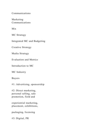 Communications
Marketing
Communications
Mix
MC Strategy
Integrated MC and Budgeting
Creative Strategy
Media Strategy
Evaluation and Metrics
Introduction to MC
MC Industry
Buyers
#1: Advertising, sponsorship
#2: Direct marketing,
personal selling, sale
promotion, field and
experiential marketing,
placement, exhibitions,
packaging, licensing
#3: Digital, PR
 