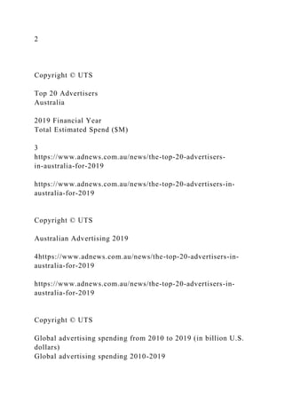 2
Copyright © UTS
Top 20 Advertisers
Australia
2019 Financial Year
Total Estimated Spend ($M)
3
https://www.adnews.com.au/news/the-top-20-advertisers-
in-australia-for-2019
https://www.adnews.com.au/news/the-top-20-advertisers-in-
australia-for-2019
Copyright © UTS
Australian Advertising 2019
4https://www.adnews.com.au/news/the-top-20-advertisers-in-
australia-for-2019
https://www.adnews.com.au/news/the-top-20-advertisers-in-
australia-for-2019
Copyright © UTS
Global advertising spending from 2010 to 2019 (in billion U.S.
dollars)
Global advertising spending 2010-2019
 