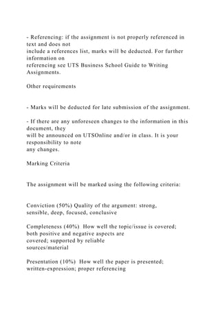 - Referencing: if the assignment is not properly referenced in
text and does not
include a references list, marks will be deducted. For further
information on
referencing see UTS Business School Guide to Writing
Assignments.
Other requirements
- Marks will be deducted for late submission of the assignment.
- If there are any unforeseen changes to the information in this
document, they
will be announced on UTSOnline and/or in class. It is your
responsibility to note
any changes.
Marking Criteria
The assignment will be marked using the following criteria:
Conviction (50%) Quality of the argument: strong,
sensible, deep, focused, conclusive
Completeness (40%) How well the topic/issue is covered;
both positive and negative aspects are
covered; supported by reliable
sources/material
Presentation (10%) How well the paper is presented;
written-expression; proper referencing
 