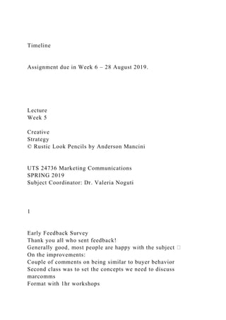 Timeline
Assignment due in Week 6 – 28 August 2019.
Lecture
Week 5
Creative
Strategy
© Rustic Look Pencils by Anderson Mancini
UTS 24736 Marketing Communications
SPRING 2019
Subject Coordinator: Dr. Valeria Noguti
1
Early Feedback Survey
Thank you all who sent feedback!
On the improvements:
Couple of comments on being similar to buyer behavior
Second class was to set the concepts we need to discuss
marcomms
Format with 1hr workshops
 
