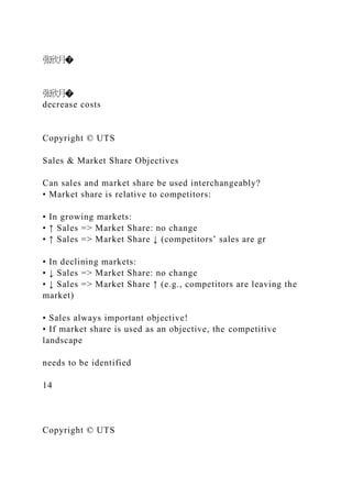 张欣月�
张欣月�
decrease costs
Copyright © UTS
Sales & Market Share Objectives
Can sales and market share be used interchangeably?
• Market share is relative to competitors:
• In growing markets:
• ↑ Sales => Market Share: no change
• ↑ Sales => Market Share ↓ (competitors’ sales are gr
• In declining markets:
• ↓ Sales => Market Share: no change
• ↓ Sales => Market Share ↑ (e.g., competitors are leaving the
market)
• Sales always important objective!
• If market share is used as an objective, the competitive
landscape
needs to be identified
14
Copyright © UTS
 