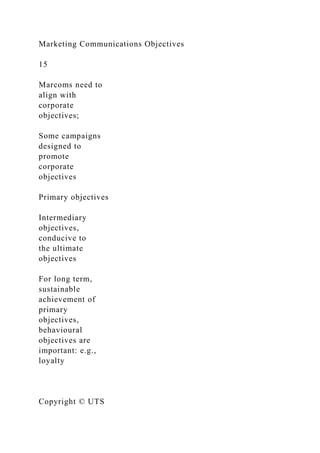 Marketing Communications Objectives
15
Marcoms need to
align with
corporate
objectives;
Some campaigns
designed to
promote
corporate
objectives
Primary objectives
Intermediary
objectives,
conducive to
the ultimate
objectives
For long term,
sustainable
achievement of
primary
objectives,
behavioural
objectives are
important: e.g.,
loyalty
Copyright © UTS
 