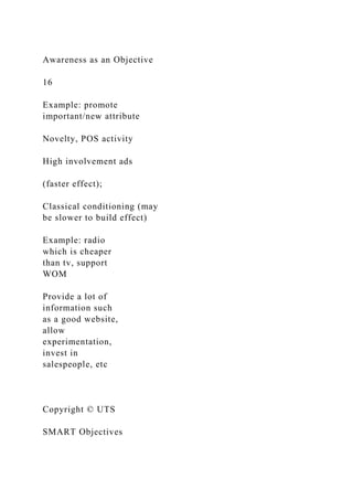 Awareness as an Objective
16
Example: promote
important/new attribute
Novelty, POS activity
High involvement ads
(faster effect);
Classical conditioning (may
be slower to build effect)
Example: radio
which is cheaper
than tv, support
WOM
Provide a lot of
information such
as a good website,
allow
experimentation,
invest in
salespeople, etc
Copyright © UTS
SMART Objectives
 