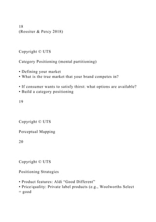 18
(Rossiter & Percy 2018)
Copyright © UTS
Category Positioning (mental partitioning)
• Defining your market
• What is the true market that your brand competes in?
• If consumer wants to satisfy thirst: what options are available?
• Build a category positioning
19
Copyright © UTS
Perceptual Mapping
20
Copyright © UTS
Positioning Strategies
• Product features: Aldi “Good Different”
• Price/quality: Private label products (e.g., Woolworths Select
= good
 