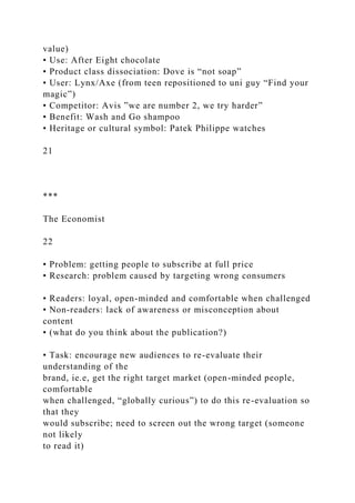 value)
• Use: After Eight chocolate
• Product class dissociation: Dove is “not soap”
• User: Lynx/Axe (from teen repositioned to uni guy “Find your
magic”)
• Competitor: Avis ”we are number 2, we try harder”
• Benefit: Wash and Go shampoo
• Heritage or cultural symbol: Patek Philippe watches
21
***
The Economist
22
• Problem: getting people to subscribe at full price
• Research: problem caused by targeting wrong consumers
• Readers: loyal, open-minded and comfortable when challenged
• Non-readers: lack of awareness or misconception about
content
• (what do you think about the publication?)
• Task: encourage new audiences to re-evaluate their
understanding of the
brand, ie.e, get the right target market (open-minded people,
comfortable
when challenged, “globally curious”) to do this re-evaluation so
that they
would subscribe; need to screen out the wrong target (someone
not likely
to read it)
 