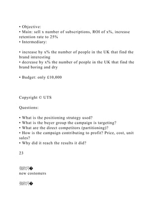 • Objective:
• Main: sell x number of subscriptions, ROI of x%, increase
retention rate to 25%
• Intermediary:
• increase by x% the number of people in the UK that find the
brand interesting
• decrease by x% the number of people in the UK that find the
brand boring and dry
• Budget: only £10,000
Copyright © UTS
Questions:
• What is the positioning strategy used?
• What is the buyer group the campaign is targeting?
• What are the direct competitors (partitioning)?
• How is the campaign contributing to profit? Price, cost, unit
sales?
• Why did it reach the results it did?
23
张欣月�
new costomers
张欣月�
 